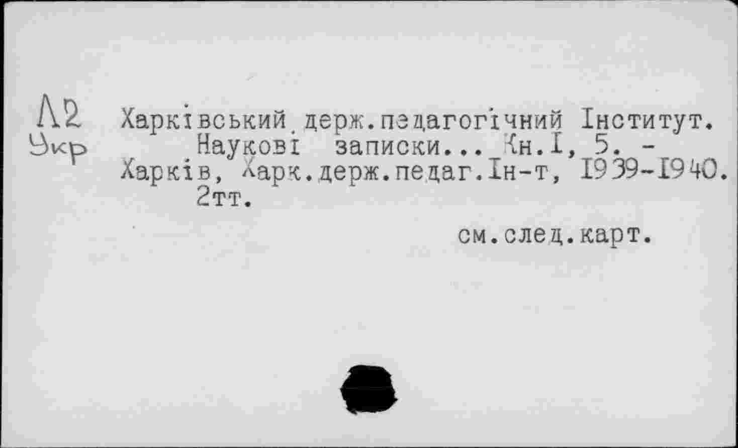 ﻿Харківський.держ.педагогічний Інститут.
Наукові записки... Хн.І, 5. -Харків, Харк.держ.педаг.Ін-т, І939-І94О.
2тт.
см.след.карт.